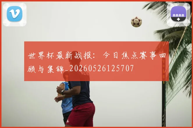世界杯最新战报:今日焦点赛事回顾与集锦_20260526125707