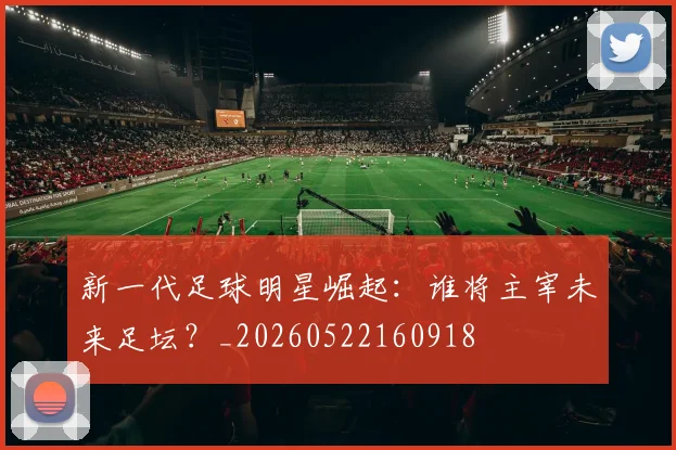 新一代足球明星崛起：谁将主宰未来足坛？_20260522160918