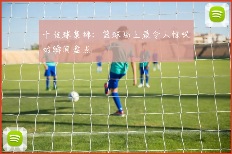 十佳球集锦：篮球场上最令人惊叹的瞬间盘点