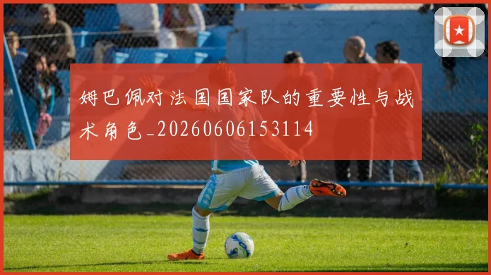 姆巴佩对法国国家队的重要性与战术角色_20260606153114