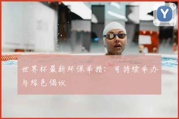 世界杯最新环保举措：可持续举办与绿色倡议