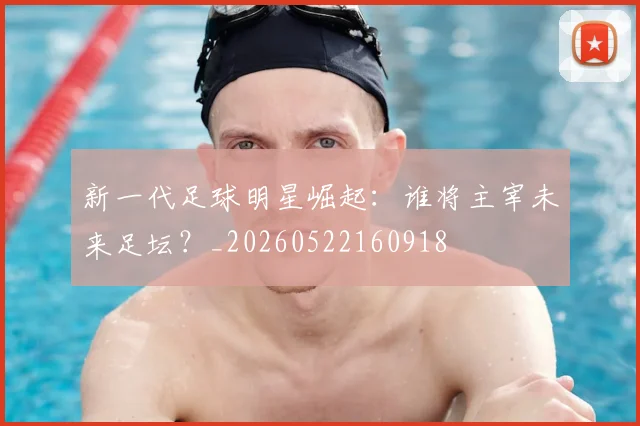 新一代足球明星崛起：谁将主宰未来足坛？_20260522160918