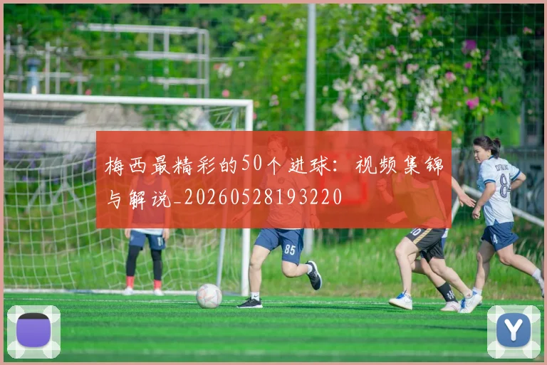 梅西最精彩的50个进球：视频集锦与解说_20260528193220