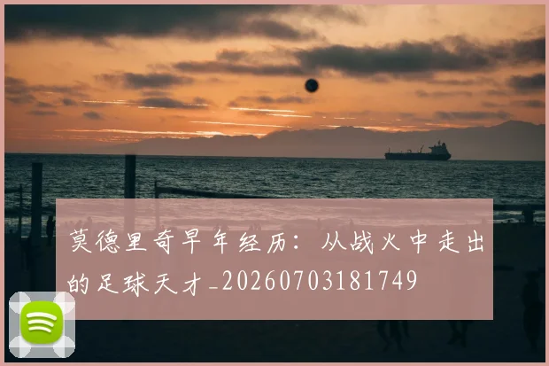 莫德里奇早年经历：从战火中走出的足球天才_20260703181749