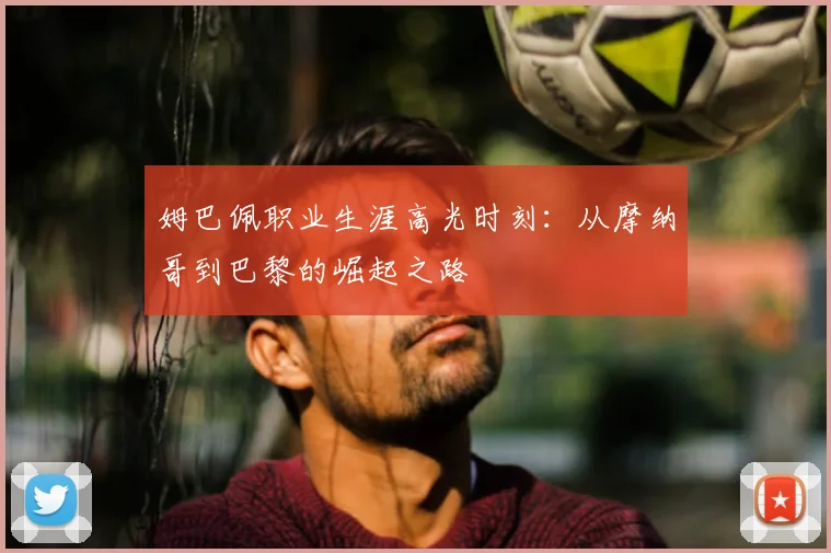 姆巴佩职业生涯高光时刻：从摩纳哥到巴黎的崛起之路